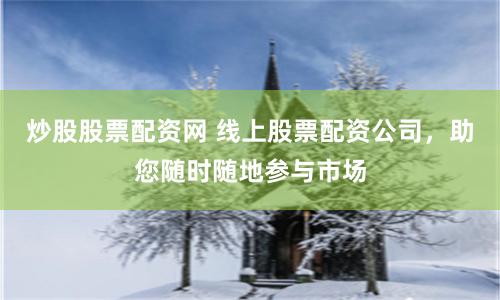炒股股票配资网 线上股票配资公司，助您随时随地参与市场