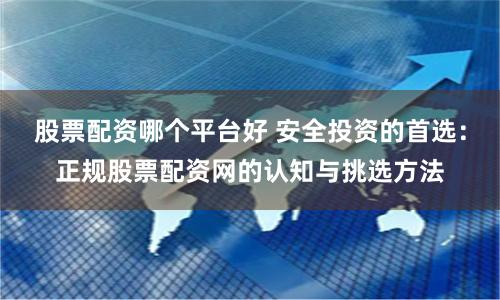 股票配资哪个平台好 安全投资的首选：正规股票配资网的认知与挑选方法