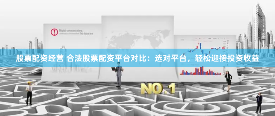 股票配资经营 合法股票配资平台对比：选对平台，轻松迎接投资收益