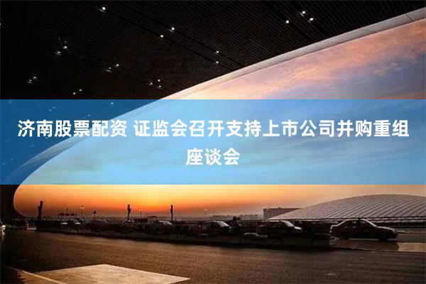 济南股票配资 证监会召开支持上市公司并购重组座谈会
