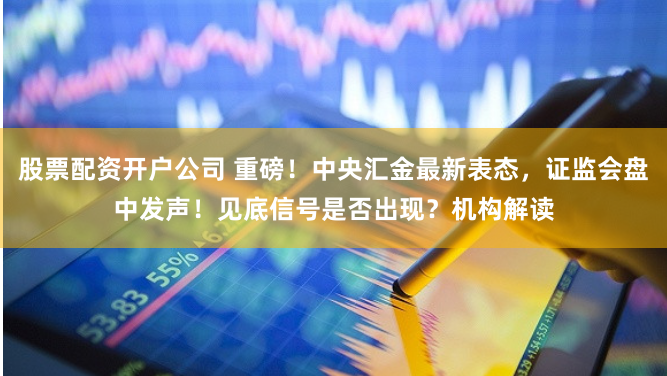 股票配资开户公司 重磅！中央汇金最新表态，证监会盘中发声！见底信号是否出现？机构解读