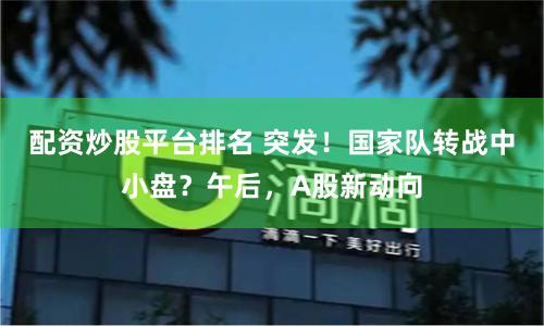 配资炒股平台排名 突发！国家队转战中小盘？午后，A股新动向