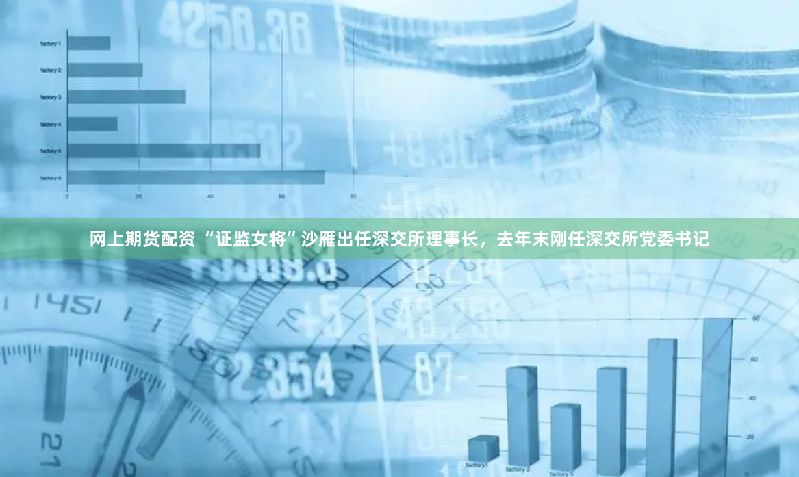 网上期货配资 “证监女将”沙雁出任深交所理事长，去年末刚任深交所党委书记