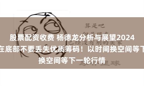 股票配资收费 杨德龙分析与展望2024年行情：在底部不要丢失优质筹码！以时间换空间等下一轮行情