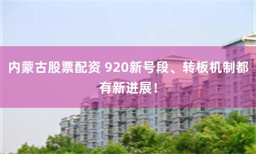 内蒙古股票配资 920新号段、转板机制都有新进展！