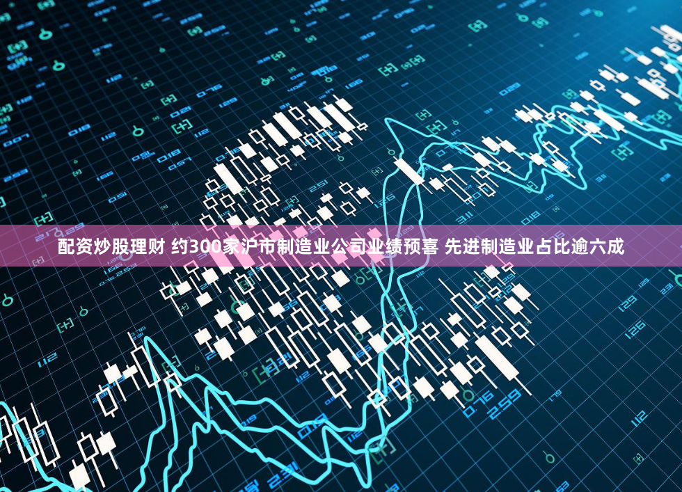 配资炒股理财 约300家沪市制造业公司业绩预喜 先进制造业占比逾六成