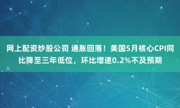 网上配资炒股公司 通胀回落！美国5月核心CPI同比降至三年低位，环比增速0.2%不及预期