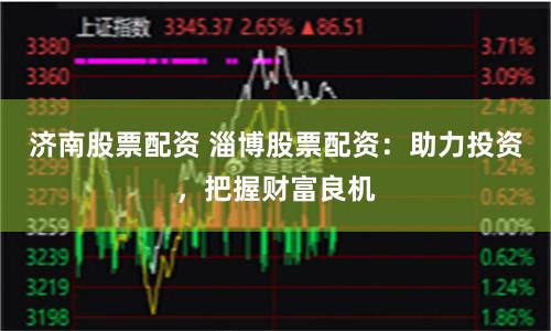 济南股票配资 淄博股票配资：助力投资，把握财富良机