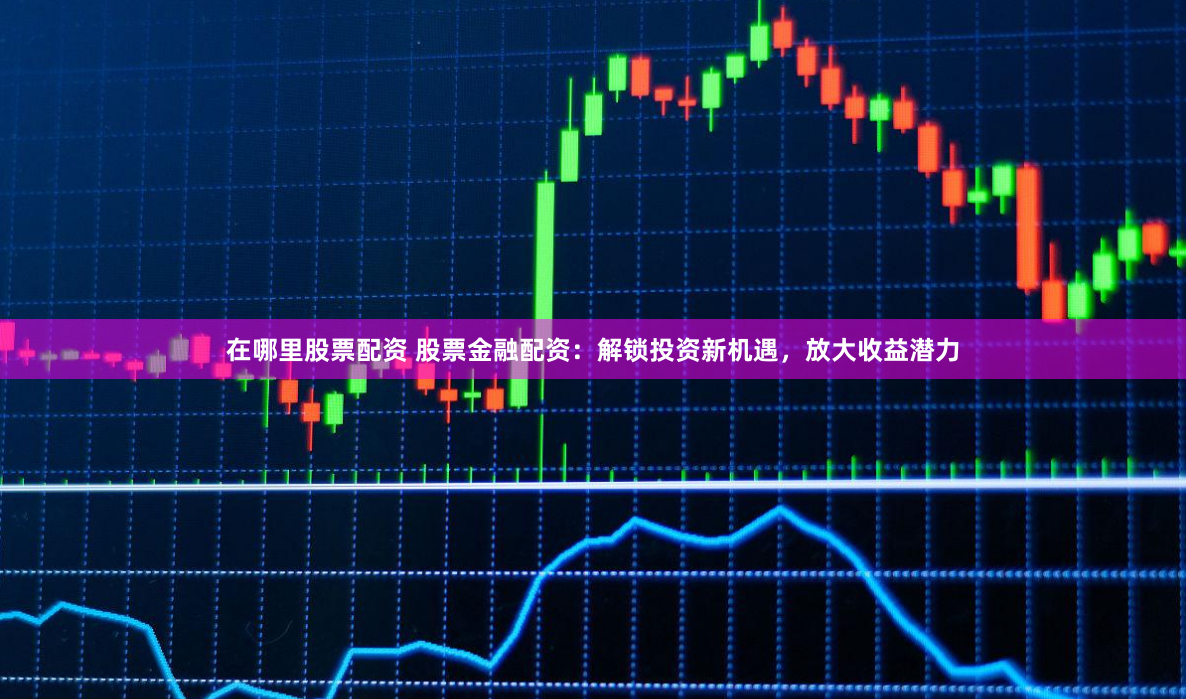 在哪里股票配资 股票金融配资：解锁投资新机遇，放大收益潜力