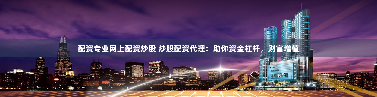 配资专业网上配资炒股 炒股配资代理：助你资金杠杆，财富增值